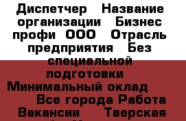 Диспетчер › Название организации ­ Бизнес профи, ООО › Отрасль предприятия ­ Без специальной подготовки › Минимальный оклад ­ 26 000 - Все города Работа » Вакансии   . Тверская обл.,Удомля г.